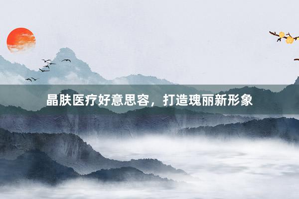 晶肤医疗好意思容，打造瑰丽新形象